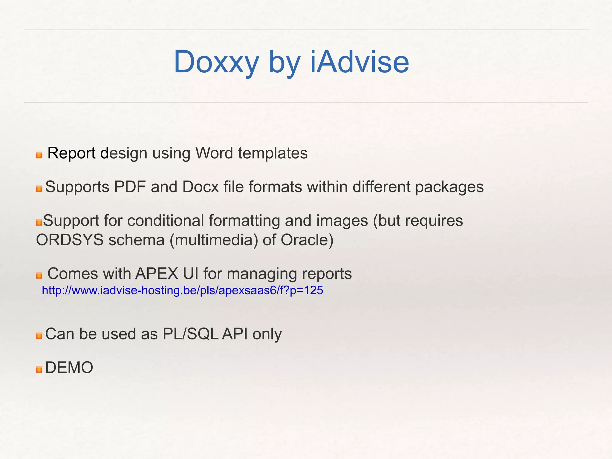 Report design using Word templates
Supports PDF and Docx file formats within different packages
Support for conditional formatting and images (but requires
ORDSYS schema (multimedia) of Oracle)
Comes with APEX UI for managing reports
http://www.iadvise-hosting.be/pls/apexsaas6/f?p=125
Can be used as PL/SQL API only
DEMO
Doxxy by iAdvise
 