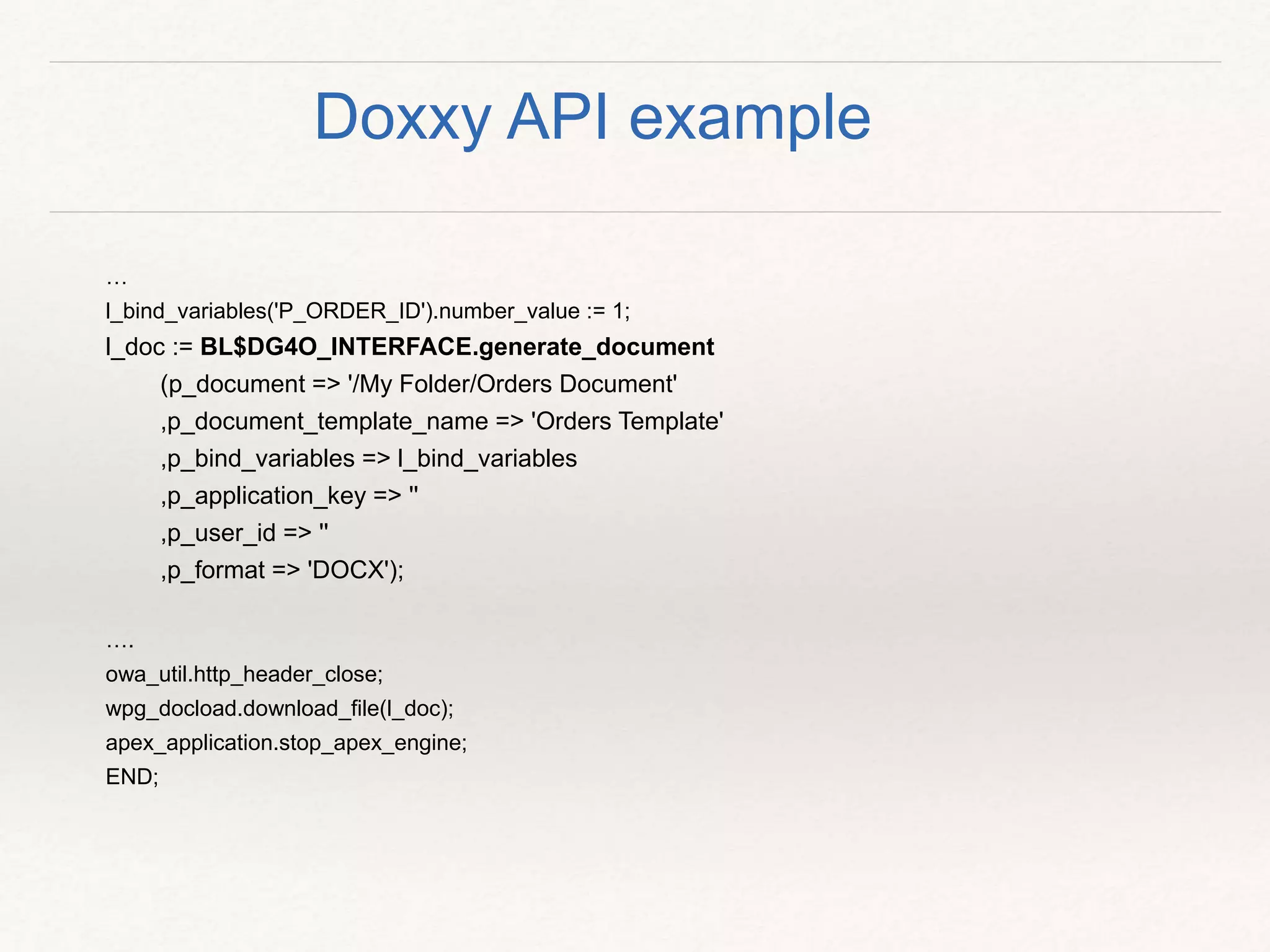…
l_bind_variables('P_ORDER_ID').number_value := 1;
l_doc := BL$DG4O_INTERFACE.generate_document
(p_document => '/My Folder/Orders Document'
,p_document_template_name => 'Orders Template'
,p_bind_variables => l_bind_variables
,p_application_key => ''
,p_user_id => ''
,p_format => 'DOCX');
….
owa_util.http_header_close;
wpg_docload.download_file(l_doc);
apex_application.stop_apex_engine;
END;
Doxxy API example
 