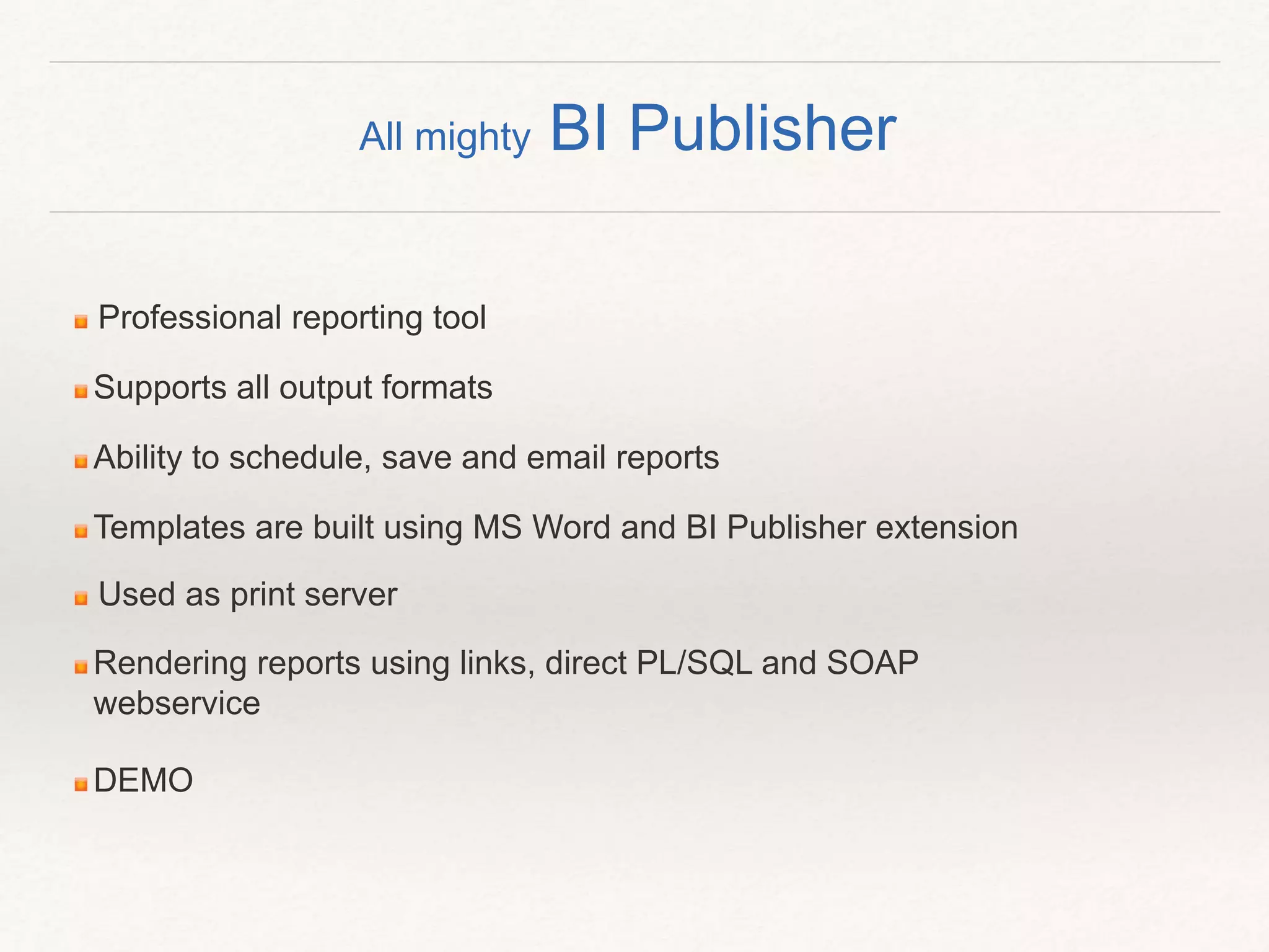 Professional reporting tool
Supports all output formats
Ability to schedule, save and email reports
Templates are built using MS Word and BI Publisher extension
Used as print server
Rendering reports using links, direct PL/SQL and SOAP
webservice
DEMO
All mighty BI Publisher
 