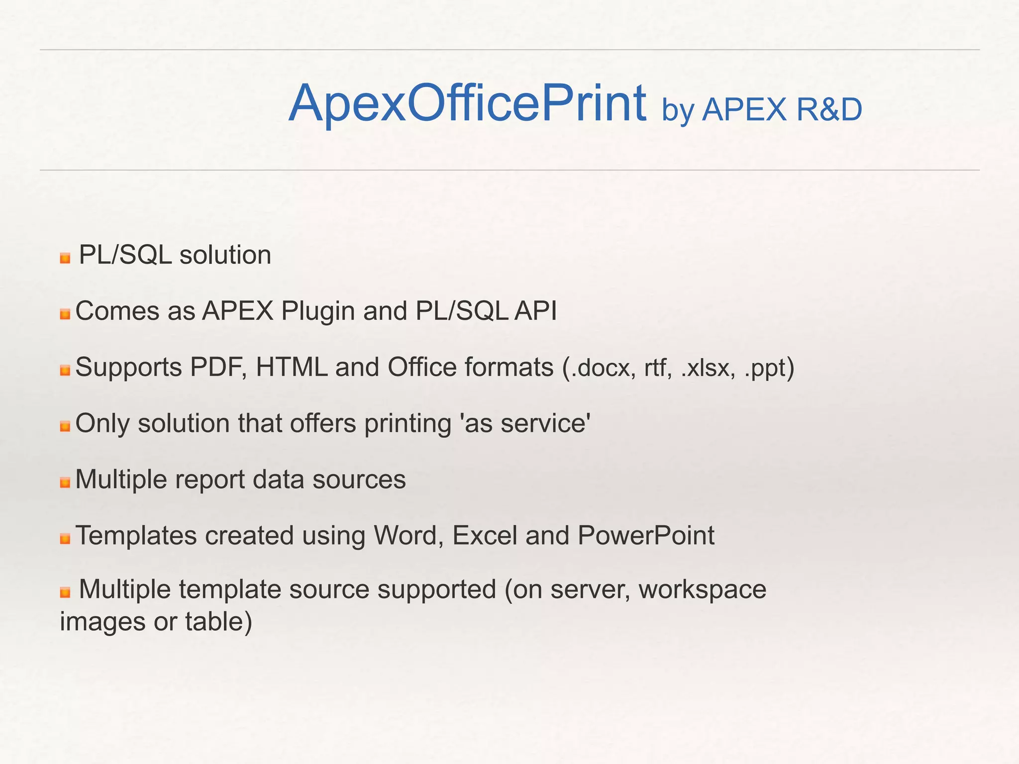 PL/SQL solution
Comes as APEX Plugin and PL/SQL API
Supports PDF, HTML and Office formats (.docx, rtf, .xlsx, .ppt)
Only solution that offers printing 'as service'
Multiple report data sources
Templates created using Word, Excel and PowerPoint
Multiple template source supported (on server, workspace
images or table)
ApexOfficePrint by APEX R&D
 