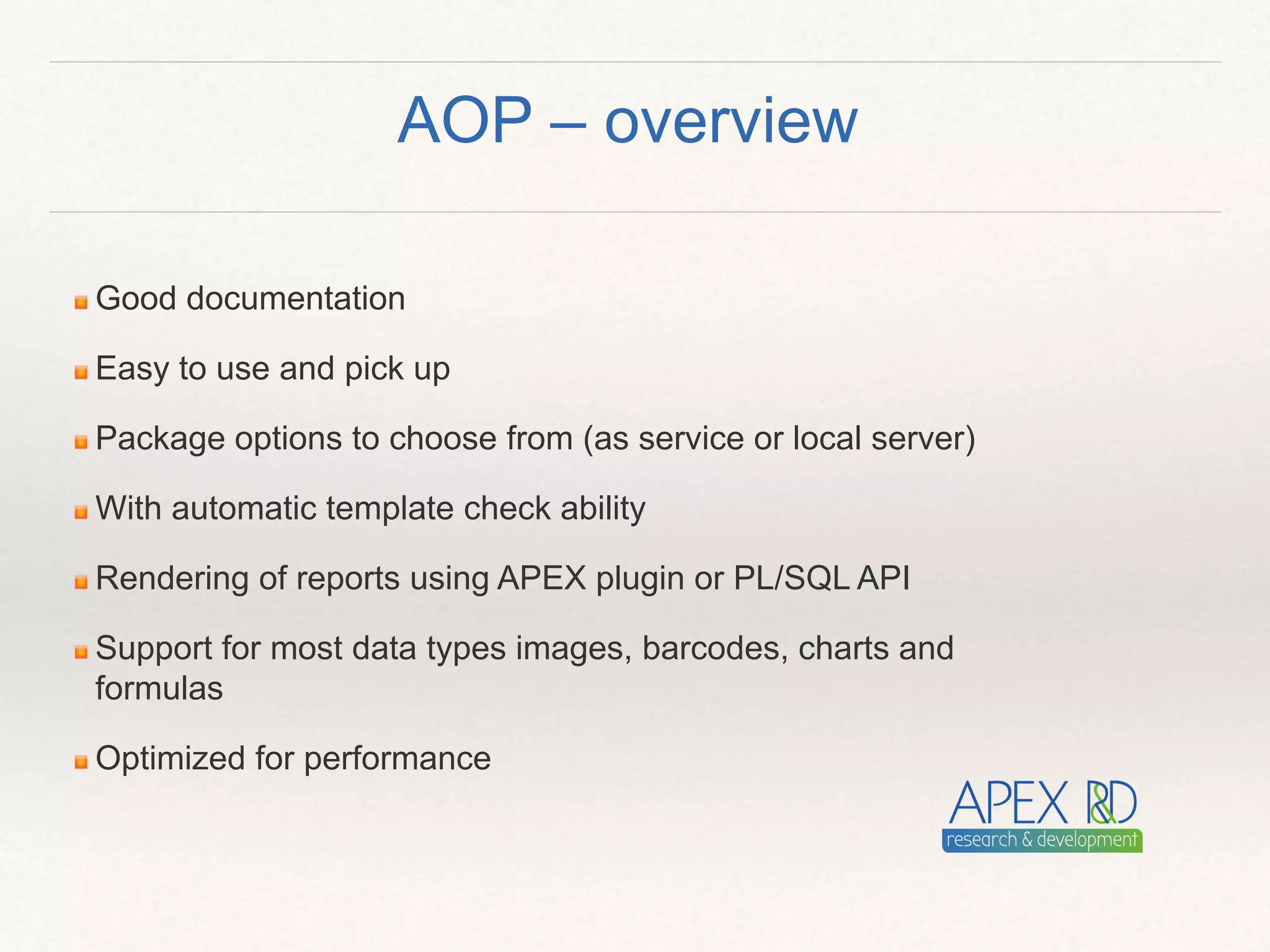 Good documentation
Easy to use and pick up
Package options to choose from (as service or local server)
With automatic template check ability
Rendering of reports using APEX plugin or PL/SQL API
Support for most data types images, barcodes, charts and
formulas
Optimized for performance
AOP – overview
 