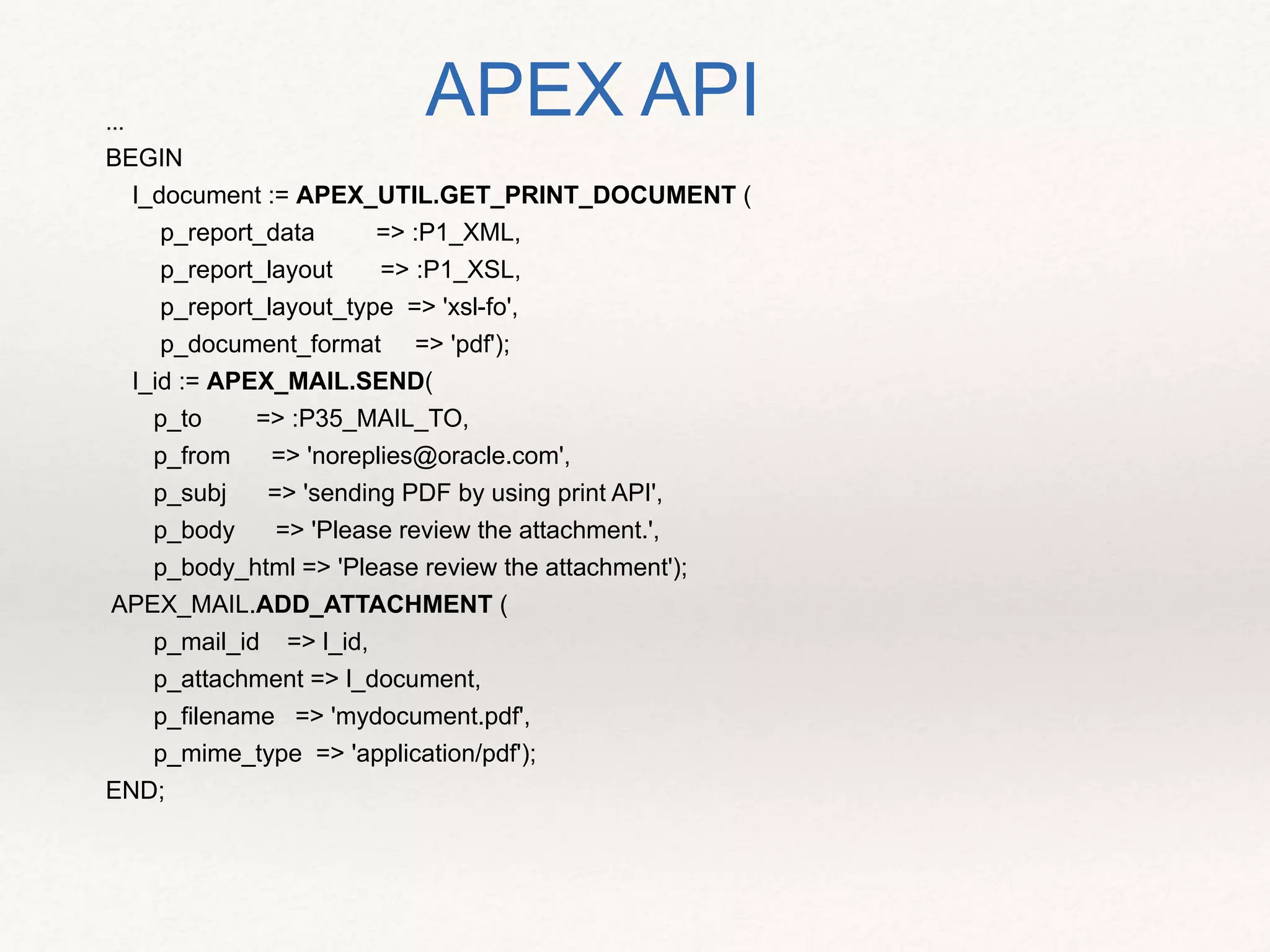 ...
BEGIN
l_document := APEX_UTIL.GET_PRINT_DOCUMENT (
p_report_data => :P1_XML,
p_report_layout => :P1_XSL,
p_report_layout_type => 'xsl-fo',
p_document_format => 'pdf');
l_id := APEX_MAIL.SEND(
p_to => :P35_MAIL_TO,
p_from => 'noreplies@oracle.com',
p_subj => 'sending PDF by using print API',
p_body => 'Please review the attachment.',
p_body_html => 'Please review the attachment');
APEX_MAIL.ADD_ATTACHMENT (
p_mail_id => l_id,
p_attachment => l_document,
p_filename => 'mydocument.pdf',
p_mime_type => 'application/pdf');
END;
APEX API
 