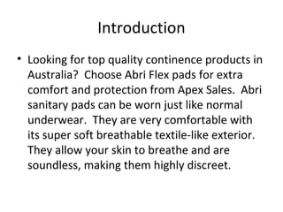 Introduction
• Looking for top quality continence products in
Australia? Choose Abri Flex pads for extra
comfort and protection from Apex Sales. Abri
sanitary pads can be worn just like normal
underwear. They are very comfortable with
its super soft breathable textile-like exterior.
They allow your skin to breathe and are
soundless, making them highly discreet.
 