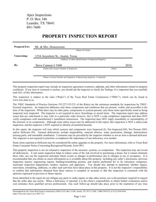 Apex Inspections
               P. O. Box 346
               Leander, TX 78641
               891-7600

                                PROPERTY INSPECTION REPORT

 Prepared For:          Mr. & Mrs. Homeowner
                                                                       (Name of Client)

 Concerning:            1234 Anywhere St., Austin, Texas
                                                     (Address or Other Identification of Inspected Property)

 By:                     Steve Cannon # 3440                                                                                 2010
                                 (Name and License Number of Inspector)                                        (Date)



                                 (Name, License Number and Signature of Sponsoring Inspector, if required)



This property inspection report may include an inspection agreement (contract), addenda, and other information related to property
conditions. If any item or comment is unclear, you should ask the inspector to clarify the findings. It is important that you carefully
read ALL of this information.
This inspection is subject to the rules (“Rules”) of the Texas Real Estate Commission (“TREC”), which can be found at
www.trec.state.tx.us.
The TREC Standards of Practice (Sections 535.227-535.231 of the Rules) are the minimum standards for inspections by TREC-
licensed inspectors. An inspection addresses only those components and conditions that are present, visible, and accessible at the
time of the inspection. While there may be other parts, components or systems present, only those items specifically noted as being
inspected were inspected. The inspector is not required to move furnishings or stored items. The inspection report may address
issues that are code-based or may refer to a particular code; however, this is NOT a code compliance inspection and does NOT
verify compliance with manufacturer’s installation instructions. The inspection does NOT imply insurability or warrantability of
the structure or its components. Although some safety issues may be addressed in this report, this inspection is NOT a safety/code
inspection, and the inspector is NOT required to identify all potential hazards.
In this report, the inspector will note which systems and components were Inspected (I), Not Inspected (NI), Not Present (NP),
and/or Deficient (D). General deficiencies include inoperability, material distress, water penetration, damage, deterioration,
missing parts, and unsuitable installation. Comments may be provided by the inspector whether or not an item is deemed deficient.
The inspector is not required to prioritize or emphasize the importance of one deficiency over another.
Some items reported as Deficient may be considered life-safety upgrades to the property. For more information, refer to Texas Real
Estate Consumer Notice Concerning Recognized Hazards, form OP-I.
This property inspection is not an exhaustive inspection of the structure, systems, or components. The inspection may not reveal
all deficiencies. A real estate inspection helps to reduce some of the risk involved in purchasing a home, but it cannot eliminate
these risks, nor can the inspection anticipate future events or changes in performance due to changes in use or occupancy. It is
recommended that you obtain as much information as is available about this property, including any seller’s disclosures, previous
inspection reports, engineering reports, building/remodeling permits, and reports performed for or by relocation companies,
municipal inspection departments, lenders, insurers, and appraisers. You should also attempt to determine whether repairs,
renovation, remodeling, additions, or other such activities have taken place at this property. It is not the inspector’s responsibility
to confirm that information obtained from these sources is complete or accurate or that this inspection is consistent with the
opinions expressed in previous or future reports.
Items identified in the report do not obligate any party to make repairs or take other action, nor is the purchaser required to request
that the seller take any action. When a deficiency is reported, it is the client’s responsibility to obtain further evaluations and/or
cost estimates from qualified service professionals. Any such follow-up should take place prior to the expiration of any time

Promulgated by the Texas Real Estate Commission (TREC) P.O. Box 12188, Austin, TX 78711-2188, 1-800-250-8732 or (512) 459-6544
(http://www.trec.state.tx.us). REI 7A-1
                                                                     Page 1 of 8
 