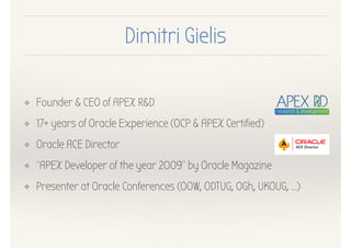 Dimitri Gielis
❖ Founder & CEO of APEX R&D
❖ 17+ years of Oracle Experience (OCP & APEX Certified)
❖ Oracle ACE Director
❖ “APEX Developer of the year 2009” by Oracle Magazine
❖ Presenter at Oracle Conferences (OOW, ODTUG, OGh, UKOUG, …)
 