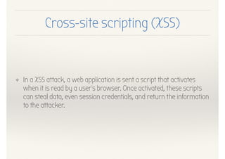Cross-site scripting (XSS)
❖ In a XSS attack, a web application is sent a script that activates
when it is read by a user's browser. Once activated, these scripts
can steal data, even session credentials, and return the information
to the attacker.
 