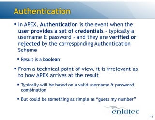 Authentication
— In APEX, Authentication is the event when the
user provides a set of credentials - typically a
username & password - and they are verified or
rejected by the corresponding Authentication
Scheme
— Result is a boolean
— From a technical point of view, it is irrelevant as
to how APEX arrives at the result
— Typically will be based on a valid username & password
combination
— But could be something as simple as “guess my number”
11
 