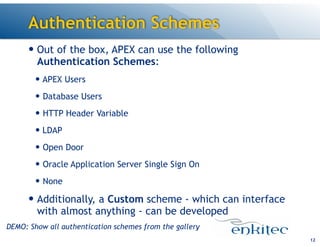 Authentication Schemes
— Out of the box, APEX can use the following
Authentication Schemes:
— APEX Users
— Database Users
— HTTP Header Variable
— LDAP
— Open Door
— Oracle Application Server Single Sign On
— None
— Additionally, a Custom scheme - which can interface
with almost anything - can be developed
12
DEMO: Show all authentication schemes from the gallery
 