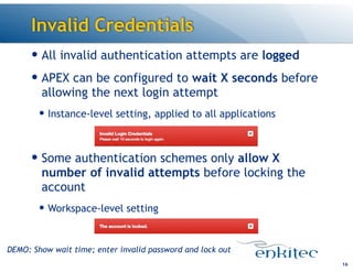 Invalid Credentials
— All invalid authentication attempts are logged
— APEX can be configured to wait X seconds before
allowing the next login attempt
— Instance-level setting, applied to all applications
!
— Some authentication schemes only allow X
number of invalid attempts before locking the
account
— Workspace-level setting
16
DEMO: Show wait time; enter invalid password and lock out
 