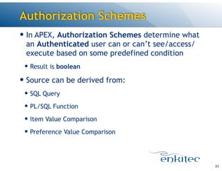 Authorization Schemes
— In APEX, Authorization Schemes determine what
an Authenticated user can or can’t see/access/
execute based on some predefined condition
— Result is boolean
— Source can be derived from:
— SQL Query
— PL/SQL Function
— Item Value Comparison
— Preference Value Comparison
23
 
