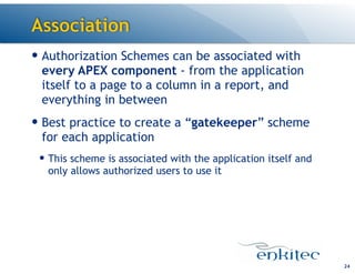 Association
— Authorization Schemes can be associated with
every APEX component - from the application
itself to a page to a column in a report, and
everything in between
— Best practice to create a “gatekeeper” scheme
for each application
— This scheme is associated with the application itself and
only allows authorized users to use it
24
 