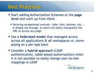 Best Practices
— Start adding Authorization Schemes at the page
level and work up from there
— Securing navigational controls - tabs, lists, buttons, etc. -
is simply not enough, as users can easily manipulate the
URL to access any page
— Use a federated model that managed access
across all applications & all workspaces vs. stove-
piping on a per-app basis
— Consider a hybrid approach (LDAP
authentication, table-based authorization) when
it is not possible to easily change user-to-role
mappings in LDAP
28
 
