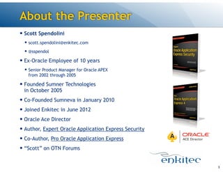 — Scott Spendolini
— scott.spendolini@enkitec.com
— @sspendol
— Ex-Oracle Employee of 10 years
— Senior Product Manager for Oracle APEX 
from 2002 through 2005
— Founded Sumner Technologies 
in October 2005
— Co-Founded Sumneva in January 2010
— Joined Enkitec in June 2012
— Oracle Ace Director
— Author, Expert Oracle Application Express Security
— Co-Author, Pro Oracle Application Express
— “Scott” on OTN Forums
About the Presenter
3
 