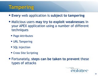 Tampering
30
— Every web application is subject to tampering
— Malicious users may try to exploit weaknesses in
your APEX application using a number of different
techniques
— Page Attributes
— URL Tampering
— SQL Injection
— Cross Site Scripting
— Fortunately, steps can be taken to prevent these
types of attacks
 
