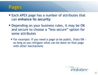 Pages
32
— Each APEX page has a number of attributes that
can enhance its security
— Depending on your business rules, it may be OK
and secure to choose a “less secure” option for
some attributes
— For example: if you need a page to be public, thats OK -
as long as you mitigate what can be done on that page
with other mechanisms
 