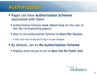 Authorization
33
— Pages can have Authorization Schemes
associated with them
— Authorization Scheme must return true for the user to
see the corresponding page(s)
— Best to set Authorization Scheme to Once Per Session
— User will have to log out & log in to see changes
— By default, set to No Authorization Scheme
— Slightly more secure to set to Must Not Be Public User
 