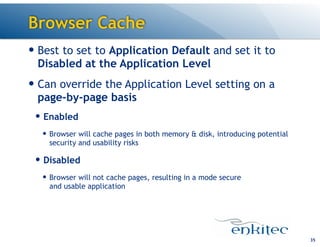 Browser Cache
35
— Best to set to Application Default and set it to
Disabled at the Application Level
— Can override the Application Level setting on a
page-by-page basis
— Enabled
— Browser will cache pages in both memory & disk, introducing potential
security and usability risks
— Disabled
— Browser will not cache pages, resulting in a mode secure 
and usable application
 