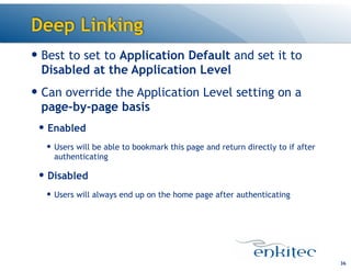 Deep Linking
36
— Best to set to Application Default and set it to
Disabled at the Application Level
— Can override the Application Level setting on a
page-by-page basis
— Enabled
— Users will be able to bookmark this page and return directly to if after
authenticating
— Disabled
— Users will always end up on the home page after authenticating
 
