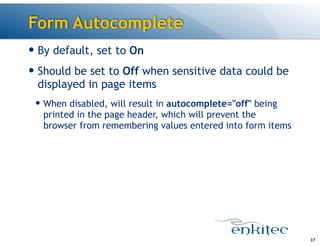 Form Autocomplete
37
— By default, set to On
— Should be set to Off when sensitive data could be
displayed in page items
— When disabled, will result in autocomplete="off" being
printed in the page header, which will prevent the
browser from remembering values entered into form items
 