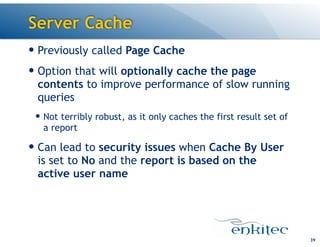 Server Cache
39
— Previously called Page Cache
— Option that will optionally cache the page
contents to improve performance of slow running
queries
— Not terribly robust, as it only caches the first result set of
a report
— Can lead to security issues when Cache By User
is set to No and the report is based on the
active user name
 