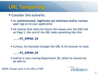 URL Tampering
— Consider this scenario:
— An authenticated, legitimate yet malicious and/or curious
user logs on to your application
— He notices that when he hovers the mouse over the Edit link
on Page 2, the end of the URL looks something like this: 
 
...:P2_EMPNO:10 
— Curious, he manually changes the URL in his browser to read: 
 
...:P2_EMPNO:20
— And he is now viewing Department 20, which he should not
be able to 
41
DEMO: Change value in the URL to 7499
 