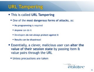 URL Tampering
— This is called URL Tampering
— One of the most dangerous forms of attacks, as:
— No programming is required
— Anyone can do it
— Developers do not always protect against it
— Results can be disastrous!
— Essentially, a clever, malicious user can alter the
value of their session state by passing item &
value pairs through the URL
— Unless precautions are taken
42
 