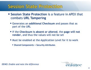 Session State Protection
— Session State Protection is a feature in APEX that
combats URL Tampering
— Generates an additional Checksum and passes that as
part of the URL
— If the Checksum is absent or altered, the page will not
render, and thus the values will not be set
— Must be enabled at the Application Level for it to work
— Shared Components > Security Attributes
43
DEMO: Enable and note the difference
 