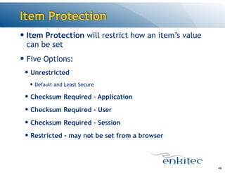 Item Protection
— Item Protection will restrict how an item’s value
can be set
— Five Options:
— Unrestricted
— Default and Least Secure
— Checksum Required - Application
— Checksum Required - User
— Checksum Required - Session
— Restricted - may not be set from a browser
46
 