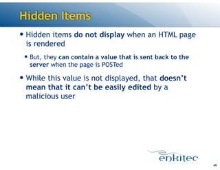 Hidden Items
48
— Hidden items do not display when an HTML page
is rendered
— But, they can contain a value that is sent back to the
server when the page is POSTed
— While this value is not displayed, that doesn’t
mean that it can’t be easily edited by a
malicious user
 