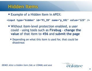 Hidden Items
— Example of a Hidden Item in APEX:
!
— Without item-level protection enabled, a user
could - using tools such as Firebug - change the
value of that item to 456 and submit the page
— Depending on what this item is used for, that could be
disastrous
49
<input type="hidden" id="P1_ID" name="p_t01" value="123" />
DEMO: Alter a hidden item (SAL or COMM) and save
 