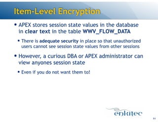 Item-Level Encryption
— APEX stores session state values in the database
in clear text in the table WWV_FLOW_DATA
— There is adequate security in place so that unauthorized
users cannot see session state values from other sessions
— However, a curious DBA or APEX administrator can
view anyones session state
— Even if you do not want them to!
51
 
