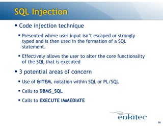 SQL Injection
58
— Code injection technique
— Presented where user input isn’t escaped or strongly
typed and is then used in the formation of a SQL
statement.
— Effectively allows the user to alter the core functionality
of the SQL that is executed
— 3 potential areas of concern
— Use of &ITEM. notation within SQL or PL/SQL
— Calls to DBMS_SQL
— Calls to EXECUTE IMMEDIATE
 