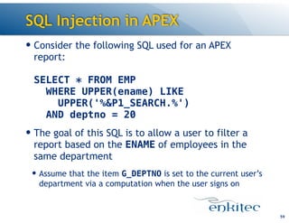 SQL Injection in APEX
— Consider the following SQL used for an APEX
report: 
 
SELECT * FROM EMP 
WHERE UPPER(ename) LIKE 
UPPER('%&P1_SEARCH.%') 
AND deptno = 20
— The goal of this SQL is to allow a user to filter a
report based on the ENAME of employees in the
same department
— Assume that the item G_DEPTNO is set to the current user’s
department via a computation when the user signs on
59
 