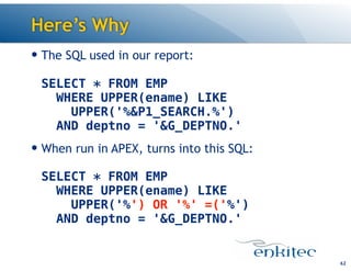 Here’s Why
— The SQL used in our report: 
 
SELECT * FROM EMP 
WHERE UPPER(ename) LIKE 
UPPER('%&P1_SEARCH.%') 
AND deptno = '&G_DEPTNO.'
— When run in APEX, turns into this SQL: 
 
SELECT * FROM EMP 
WHERE UPPER(ename) LIKE  
UPPER('%') OR '%' =('%') 
AND deptno = '&G_DEPTNO.'
62
 