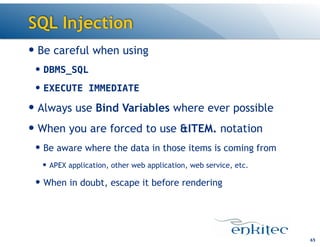 SQL Injection
— Be careful when using
— DBMS_SQL
— EXECUTE IMMEDIATE
— Always use Bind Variables where ever possible
— When you are forced to use &ITEM. notation
— Be aware where the data in those items is coming from
— APEX application, other web application, web service, etc.
— When in doubt, escape it before rendering
65
 