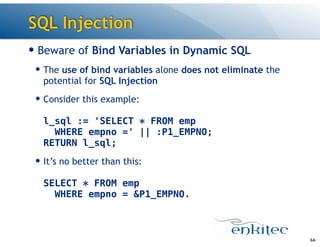 SQL Injection
— Beware of Bind Variables in Dynamic SQL
— The use of bind variables alone does not eliminate the
potential for SQL Injection
— Consider this example: 
 
l_sql := 'SELECT * FROM emp 
WHERE empno =' || :P1_EMPNO; 
RETURN l_sql;
— It’s no better than this: 
 
SELECT * FROM emp  
WHERE empno = &P1_EMPNO.
66
 