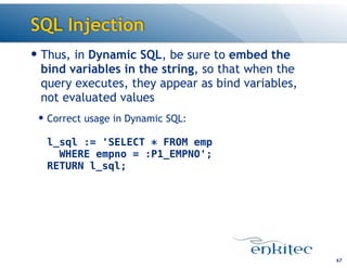 SQL Injection
— Thus, in Dynamic SQL, be sure to embed the
bind variables in the string, so that when the
query executes, they appear as bind variables,
not evaluated values
— Correct usage in Dynamic SQL: 
 
l_sql := 'SELECT * FROM emp  
WHERE empno = :P1_EMPNO'; 
RETURN l_sql;
67
 