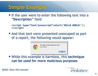 Simple Example
— If the user were to enter the following text into a
“Description” field 
 
<script type=”text/javascript”>alert('HELLO WORLD!'); 
</script>
— And that text were presented unescaped as part
of a report, the following would appear:
!
!
— While this example is harmless, this technique
can be used for more malicious purposes
70
DEMO: Show XSS example
 