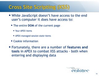Cross Site Scripting (XSS)
— While JavaScript doesn’t have access to the end
user’s computer it does have access to:
— The entire DOM of the current page
— Your APEX items
— APEX managed session state items
— Cookie information
— Fortunately, there are a number of features and
tools in APEX to combat XSS attacks - both when
entering and displaying data
71
 