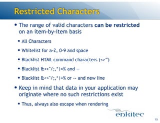 Restricted Characters
— The range of valid characters can be restricted
on an item-by-item basis
— All Characters
— Whitelist for a-Z, 0-9 and space
— Blacklist HTML command characters (<>”)
— Blacklist &<>"/;,*|=% and —
— Blacklist &<>"/;,*|=% or -- and new line
— Keep in mind that data in your application may
originate where no such restrictions exist
— Thus, always also escape when rendering
72
 