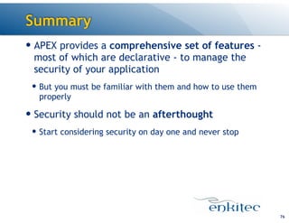 Summary
76
— APEX provides a comprehensive set of features -
most of which are declarative - to manage the
security of your application
— But you must be familiar with them and how to use them
properly
— Security should not be an afterthought
— Start considering security on day one and never stop
 