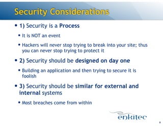 Security Considerations
— 1) Security is a Process
— It is NOT an event
— Hackers will never stop trying to break into your site; thus
you can never stop trying to protect it
— 2) Security should be designed on day one
— Building an application and then trying to secure it is
foolish
— 3) Security should be similar for external and
internal systems
— Most breaches come from within
8
 