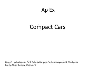 Ap Ex
Compact Cars
Group3: Neha Lukesh Patil, Rakesh Rangdal, Sathyanarayanan R, Sharbanee
Prusty, Shiny Bokkey, Shriram V
 