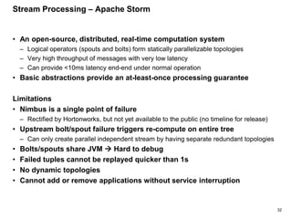 32
Stream Processing – Apache Storm
• An open-source, distributed, real-time computation system
– Logical operators (spouts and bolts) form statically parallelizable topologies
– Very high throughput of messages with very low latency
– Can provide <10ms latency end-end under normal operation
• Basic abstractions provide an at-least-once processing guarantee
Limitations
• Nimbus is a single point of failure
– Rectified by Hortonworks, but not yet available to the public (no timeline for release)
• Upstream bolt/spout failure triggers re-compute on entire tree
– Can only create parallel independent stream by having separate redundant topologies
• Bolts/spouts share JVM  Hard to debug
• Failed tuples cannot be replayed quicker than 1s
• No dynamic topologies
• Cannot add or remove applications without service interruption
 