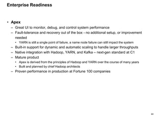 44
• Apex
– Great UI to monitor, debug, and control system performance
– Fault-tolerance and recovery out of the box - no additional setup, or improvement
needed
• YARN is still a single point of failure, a name node failure can still impact the system
– Built-in support for dynamic and automatic scaling to handle larger throughputs
– Native integration with Hadoop, YARN, and Kafka – next-gen standard at C1
– Mature product
• Apex is derived from the principles of Hadoop and YARN over the course of many years
• Built and planned by chief Hadoop architects
– Proven performance in production at Fortune 100 companies
Enterprise Readiness
 