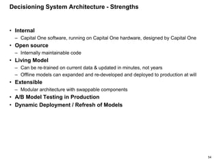 54
Decisioning System Architecture - Strengths
• Internal
– Capital One software, running on Capital One hardware, designed by Capital One
• Open source
– Internally maintainable code
• Living Model
– Can be re-trained on current data & updated in minutes, not years
– Offline models can expanded and re-developed and deployed to production at will
• Extensible
– Modular architecture with swappable components
• A/B Model Testing in Production
• Dynamic Deployment / Refresh of Models
 
