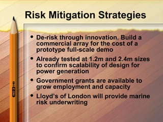 Risk Mitigation Strategies
 De-risk through innovation. Build a
commercial array for the cost of a
prototype full-scale demo
 Already tested at 1.2m and 2.4m sizes
to confirm scalability of design for
power generation
 Government grants are available to
grow employment and capacity
 Lloyd’s of London will provide marine
risk underwriting
 