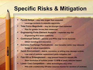 Specific Risks & Mitigation
 Permit Delays – may take longer than expected.
– Leverage contacts to expedite approvals.
 Tidal Force Magnitude – may be stronger than expected.
– Plan for greater forces than measured.
 Engineering Finite Element Analysis – materials may fail.
– Engineering firm bears indemnity.
 Contractual Default – permits and PPAs may not be honored.
– Obtain bonding and insurance.
 Currency Exchange Fluctuations – low Canadian dollar may rebound.
– Hedge or adjust expectations.
 Harsh Environment – debris, corrosion, or pitting may damage turbine.
– Low cost of modular replacement parts mitigates risk.
 Fish Kill or Entanglement – may present hazard to aquatic life.
– Slow revolution of turbine (under 12 RPM at peak) reduces hazard.
 Lower Cost Competition – other technologies may arise.
– PPA with creditworthy off-taker assures income for duration of contract.
 