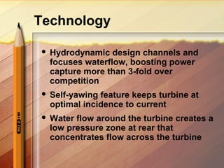 Technology
 Hydrodynamic design channels and
focuses waterflow, boosting power
capture more than 3-fold over
competition
 Self-yawing feature keeps turbine at
optimal incidence to current
 Water flow around the turbine creates a
low pressure zone at rear that
concentrates flow across the turbine
 