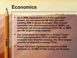 Economics
 On a 3MW deployment in a 3 m/s peak tidal
stream, we can generate 6M kWh per year,
yielding $3M in gross revenues. After annual
operation and maintenance costs of $600K, we
anticipate net annual revenues of $2.4M, or $800
per kW of generating capacity.
 Our projections are based on a 10-year Power
Purchase Agreement (PPA) at $0.50 per kWh
available from Smartest Energy, the UK’s largest
provider of alternative energy PPAs.
 Power Purchase Agreements assure a 5-fold
premium on 30 MW of tidal energy for 10 years.
 